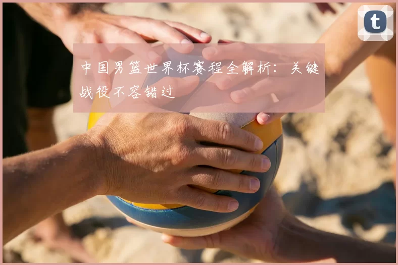 中国男篮世界杯赛程全解析:关键战役不容错过