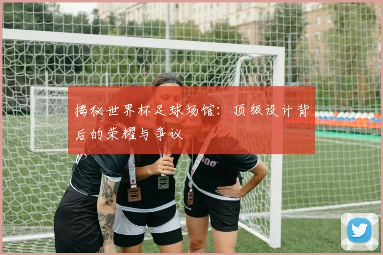 揭秘世界杯足球场馆:顶级设计背后的荣耀与争议
