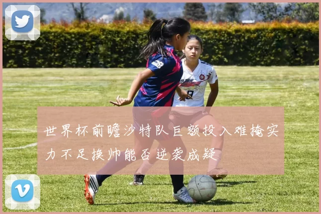 世界杯前瞻沙特队巨额投入难掩实力不足换帅能否逆袭成疑