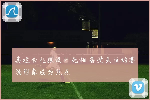 奥运会礼服设计亮相 备受关注的赛场形象成为焦点