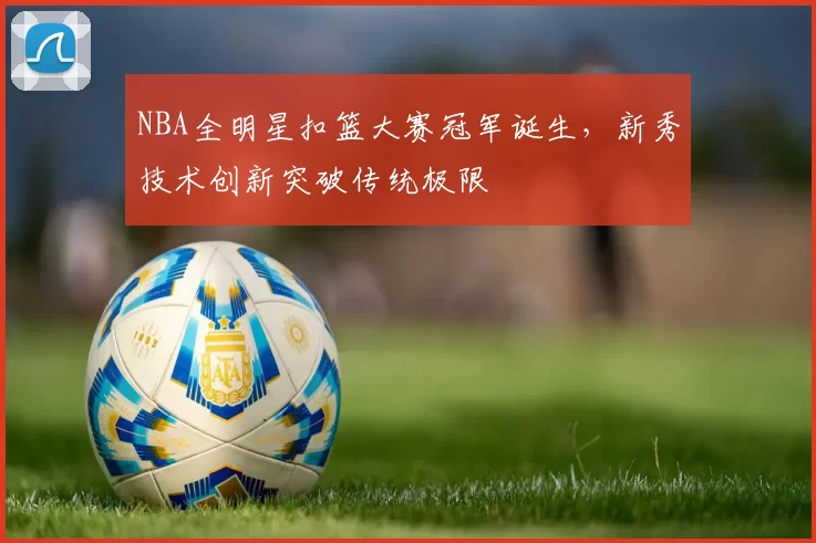 NBA全明星扣篮大赛冠军诞生，新秀技术创新突破传统极限
