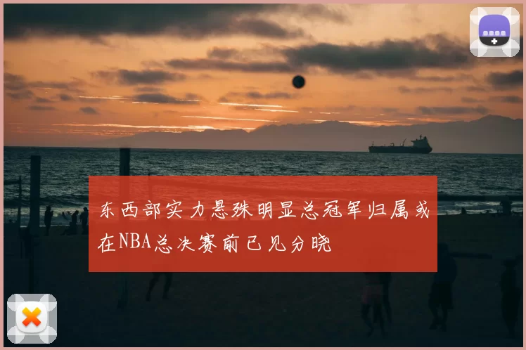 东西部实力悬殊明显总冠军归属或在NBA总决赛前已见分晓
