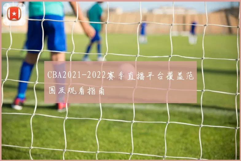 CBA2021-2022赛季直播平台覆盖范围及观看指南