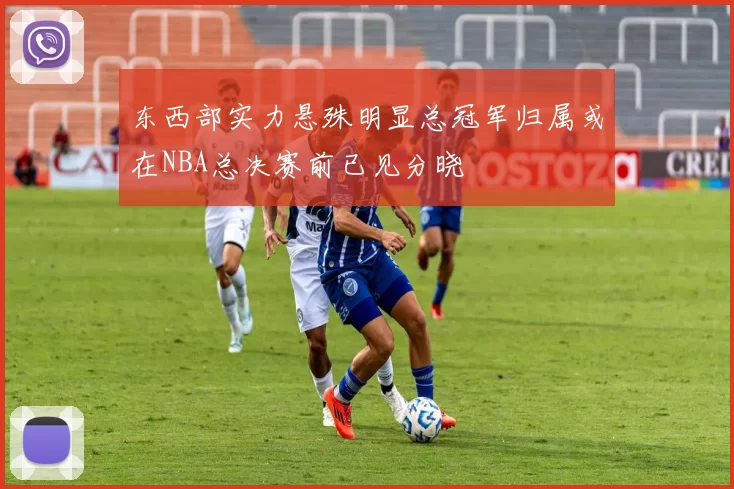 东西部实力悬殊明显总冠军归属或在NBA总决赛前已见分晓