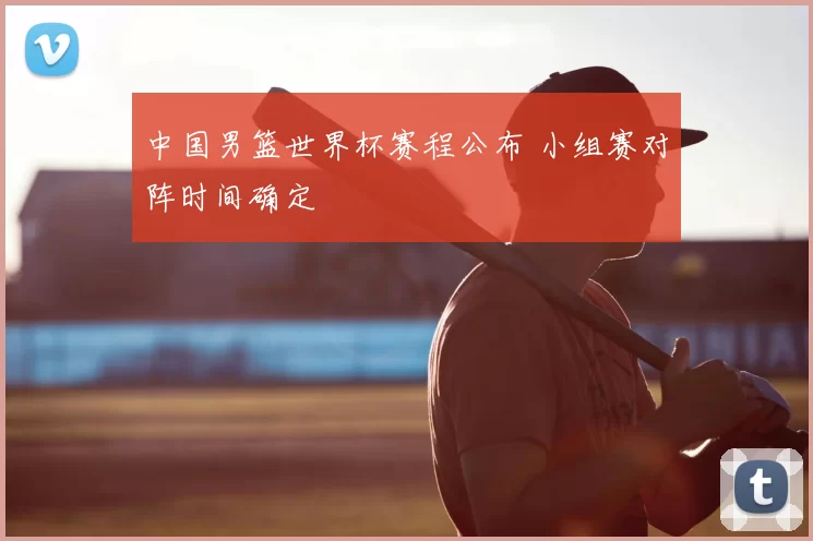 中国男篮世界杯赛程公布 小组赛对阵时间确定