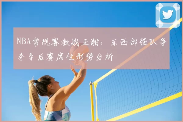 NBA常规赛激战正酣，东西部强队争夺季后赛席位形势分析