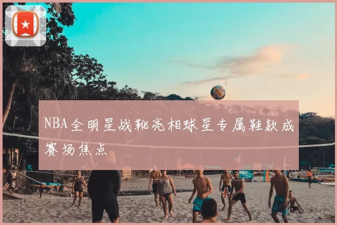 NBA全明星战靴亮相球星专属鞋款成赛场焦点