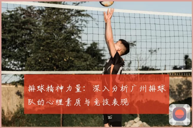 排球精神力量:深入分析广州排球队的心理素质与竞技表现