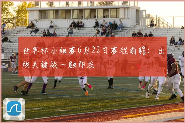 世界杯小组赛6月22日赛程前瞻：出线关键战一触即发