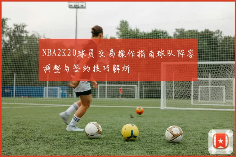 NBA2K20球员交易操作指南球队阵容调整与签约技巧解析