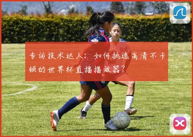 专访技术达人:如何挑选高清不卡顿的世界杯直播播放器?