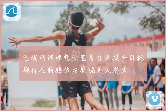 巴埃纳谈理想位置与自我提升目标期待在前腰偏左展现更大潜力