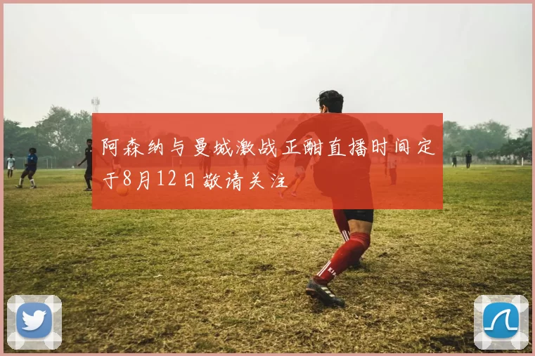 阿森纳与曼城激战正酣直播时间定于8月12日敬请关注
