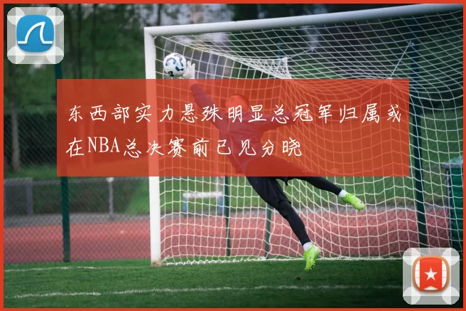 东西部实力悬殊明显总冠军归属或在NBA总决赛前已见分晓