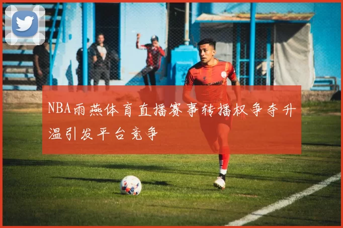NBA雨燕体育直播赛事转播权争夺升温引发平台竞争