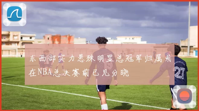 东西部实力悬殊明显总冠军归属或在NBA总决赛前已见分晓