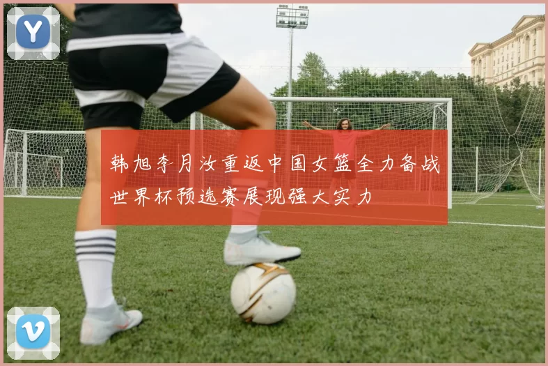韩旭李月汝重返中国女篮全力备战世界杯预选赛展现强大实力