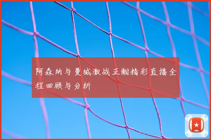 阿森纳与曼城激战正酣精彩直播全程回顾与分析