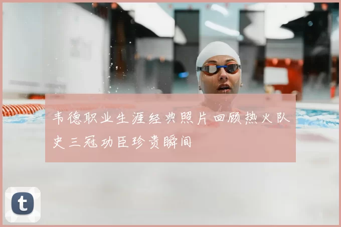 韦德职业生涯经典照片回顾热火队史三冠功臣珍贵瞬间