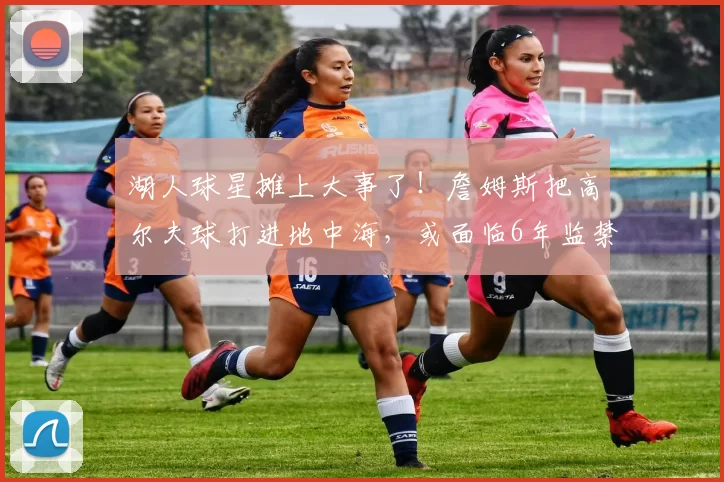 湖人球星摊上大事了!詹姆斯把高尔夫球打进地中海,或面临6年监禁