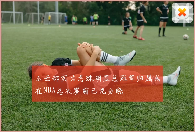 东西部实力悬殊明显总冠军归属或在NBA总决赛前已见分晓