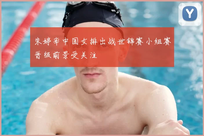 朱婷率中国女排出战世锦赛小组赛晋级前景受关注