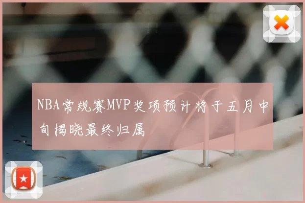 NBA常规赛MVP奖项预计将于五月中旬揭晓最终归属