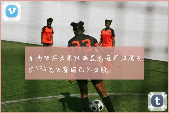 东西部实力悬殊明显总冠军归属或在NBA总决赛前已见分晓