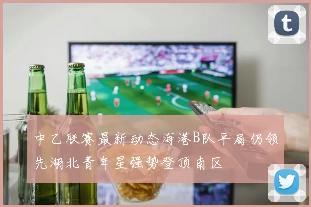 中乙联赛最新动态海港B队平局仍领先湖北青年星强势登顶南区