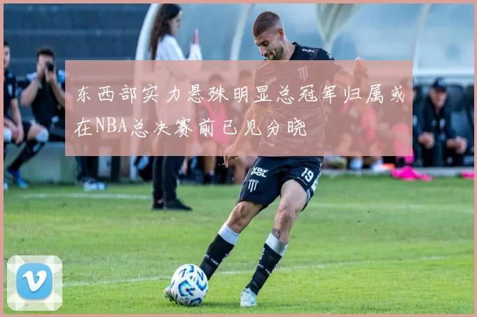 东西部实力悬殊明显总冠军归属或在NBA总决赛前已见分晓