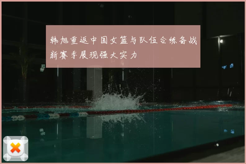 韩旭重返中国女篮与队伍合练备战新赛季展现强大实力