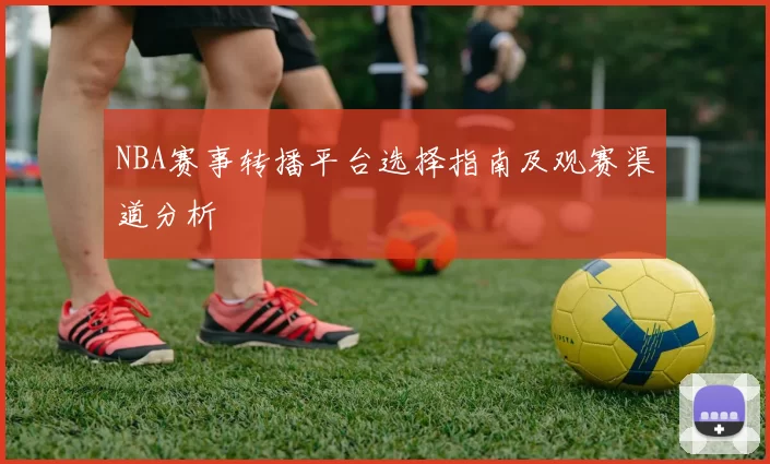 NBA赛事转播平台选择指南及观赛渠道分析