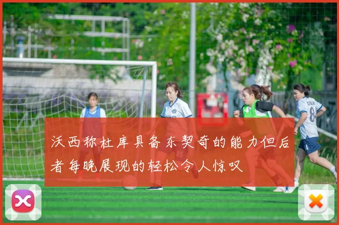 沃西称杜库具备东契奇的能力但后者每晚展现的轻松令人惊叹