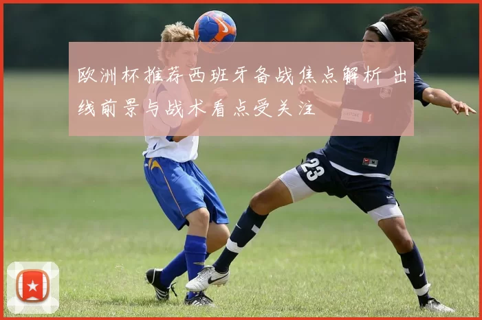 欧洲杯推荐西班牙备战焦点解析 出线前景与战术看点受关注