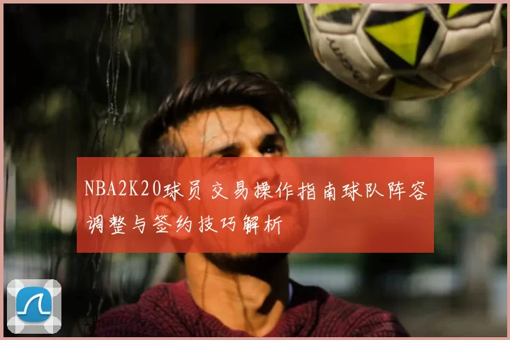 NBA2K20球员交易操作指南球队阵容调整与签约技巧解析