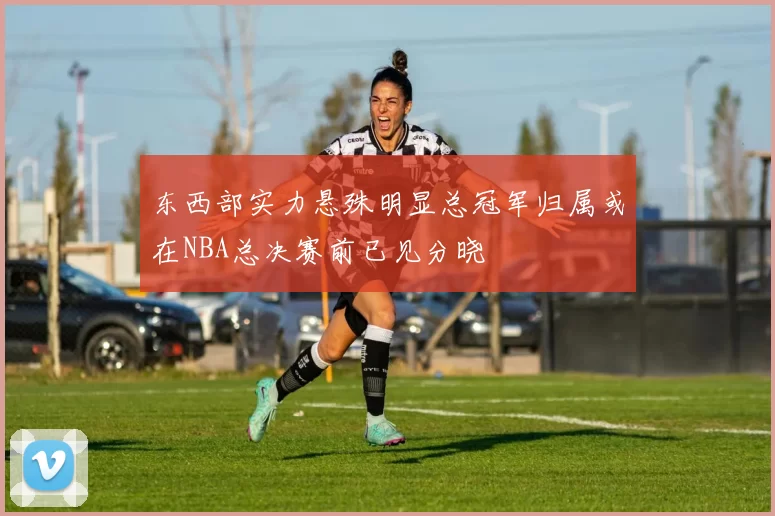 东西部实力悬殊明显总冠军归属或在NBA总决赛前已见分晓