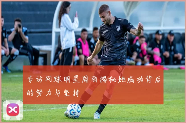 专访网球明星周丽揭秘她成功背后的努力与坚持