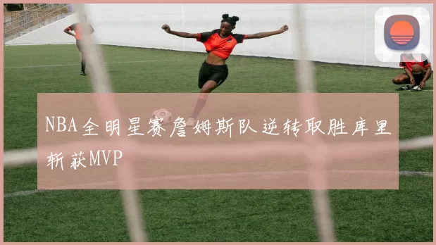 NBA全明星赛詹姆斯队逆转取胜库里斩获MVP