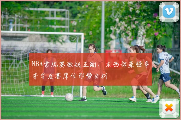 NBA常规赛激战正酣，东西部豪强争夺季后赛席位形势分析