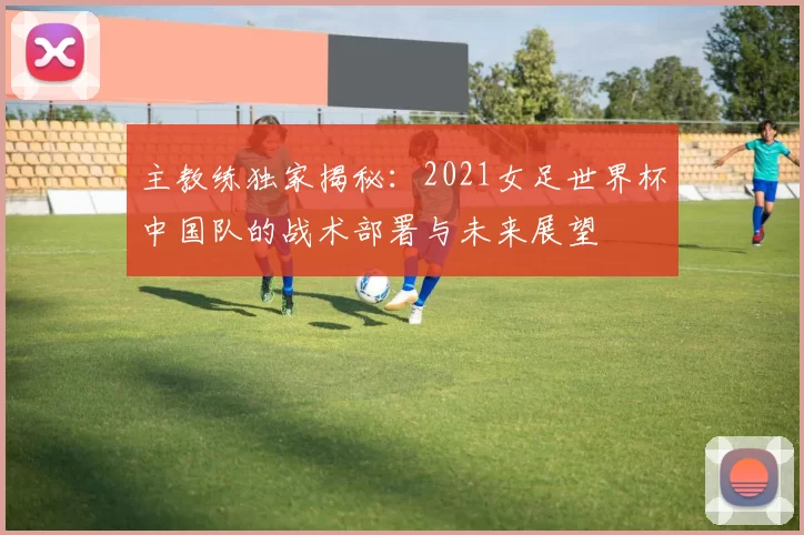 主教练独家揭秘：2021女足世界杯中国队的战术部署与未来展望