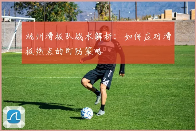 杭州滑板队战术解析：如何应对滑板热点的盯防策略