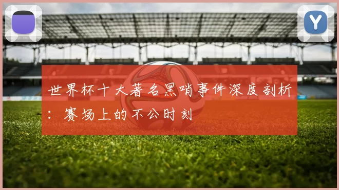 世界杯十大著名黑哨事件深度剖析:赛场上的不公时刻