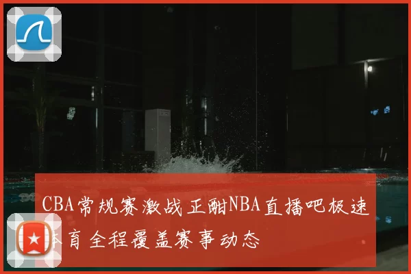 CBA常规赛激战正酣NBA直播吧极速体育全程覆盖赛事动态