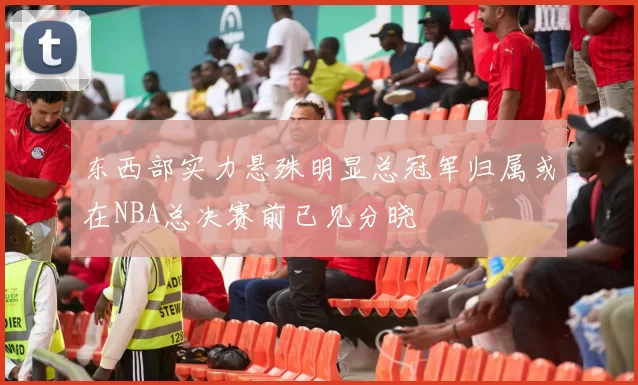 东西部实力悬殊明显总冠军归属或在NBA总决赛前已见分晓