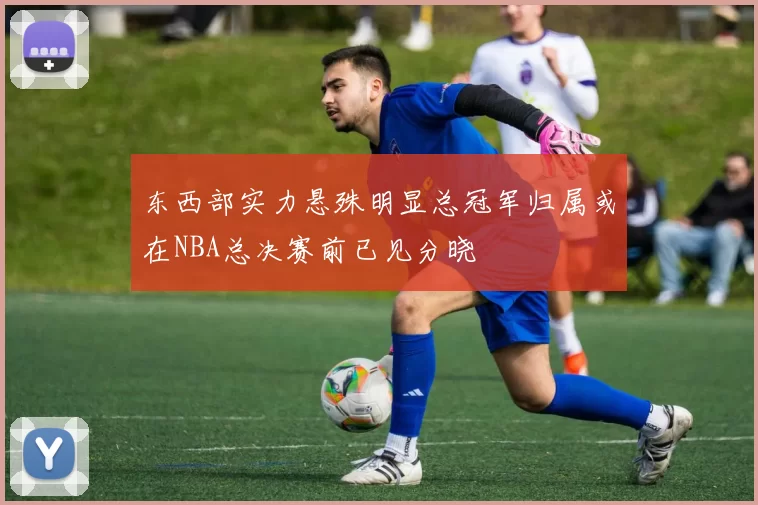 东西部实力悬殊明显总冠军归属或在NBA总决赛前已见分晓