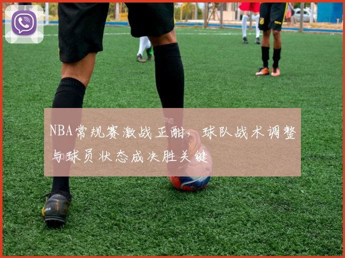 NBA常规赛激战正酣,球队战术调整与球员状态成决胜关键