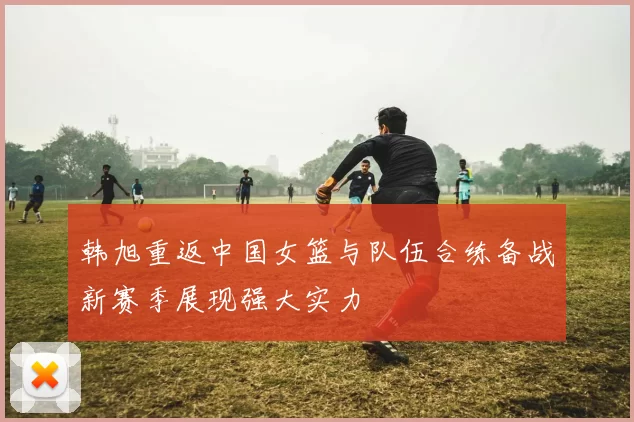 韩旭重返中国女篮与队伍合练备战新赛季展现强大实力