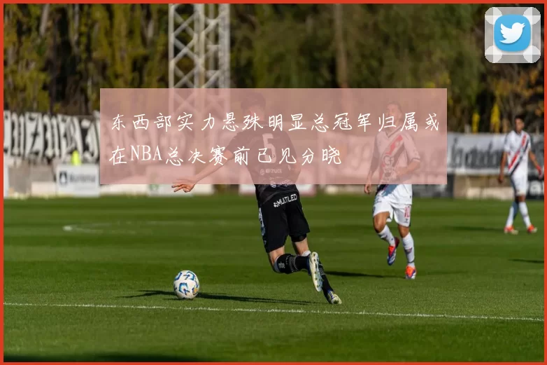东西部实力悬殊明显总冠军归属或在NBA总决赛前已见分晓