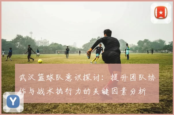 武汉篮球队意识探讨：提升团队协作与战术执行力的关键因素分析