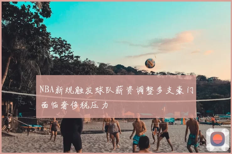 NBA新规触发球队薪资调整多支豪门面临奢侈税压力